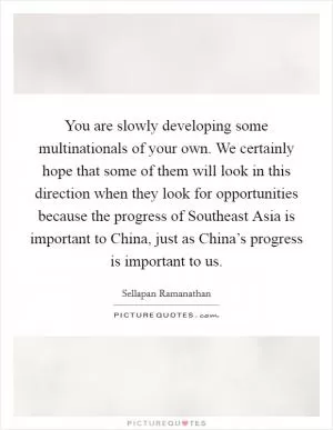 You are slowly developing some multinationals of your own. We certainly hope that some of them will look in this direction when they look for opportunities because the progress of Southeast Asia is important to China, just as China’s progress is important to us Picture Quote #1