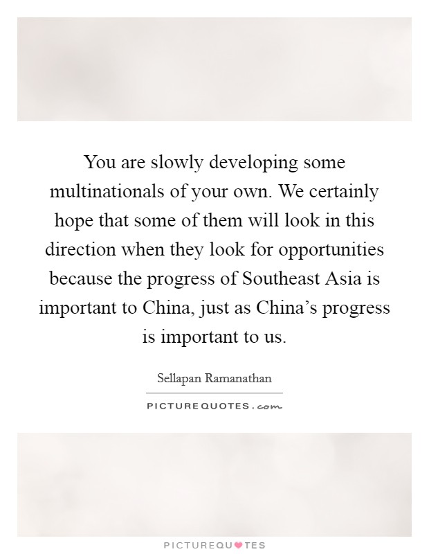 You are slowly developing some multinationals of your own. We certainly hope that some of them will look in this direction when they look for opportunities because the progress of Southeast Asia is important to China, just as China's progress is important to us Picture Quote #1