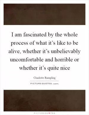 I am fascinated by the whole process of what it’s like to be alive, whether it’s unbelievably uncomfortable and horrible or whether it’s quite nice Picture Quote #1