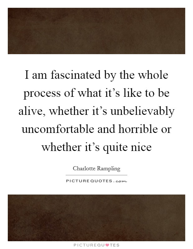 I am fascinated by the whole process of what it's like to be alive, whether it's unbelievably uncomfortable and horrible or whether it's quite nice Picture Quote #1