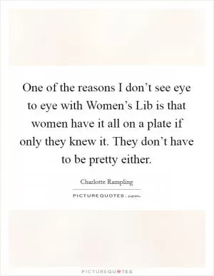 One of the reasons I don’t see eye to eye with Women’s Lib is that women have it all on a plate if only they knew it. They don’t have to be pretty either Picture Quote #1