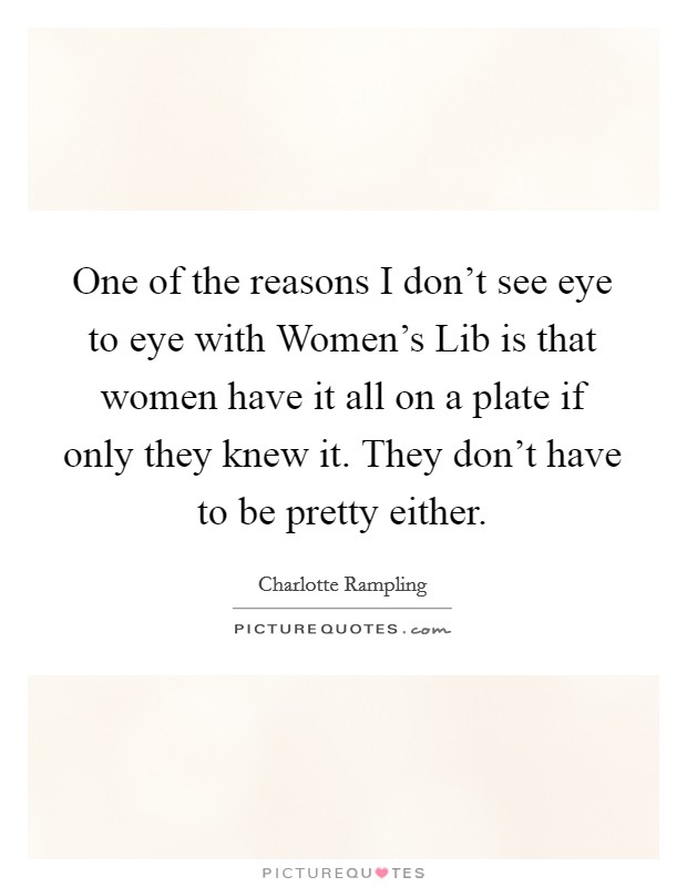 One of the reasons I don't see eye to eye with Women's Lib is that women have it all on a plate if only they knew it. They don't have to be pretty either Picture Quote #1