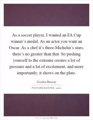 As a soccer player, I wanted an FA Cup winner’s medal. As an actor you want an Oscar. As a chef it’s three-Michelin’s stars, there’s no greater than that. So pushing yourself to the extreme creates a lot of pressure and a lot of excitement, and more importantly, it shows on the plate Picture Quote #1