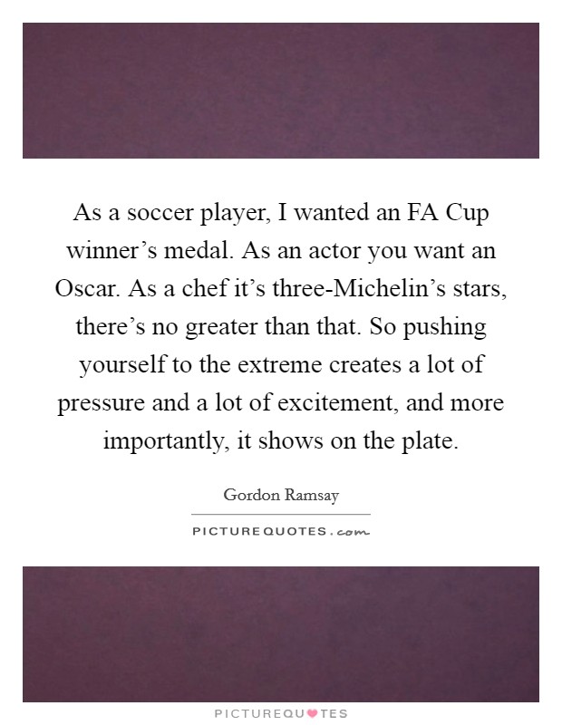As a soccer player, I wanted an FA Cup winner's medal. As an actor you want an Oscar. As a chef it's three-Michelin's stars, there's no greater than that. So pushing yourself to the extreme creates a lot of pressure and a lot of excitement, and more importantly, it shows on the plate Picture Quote #1