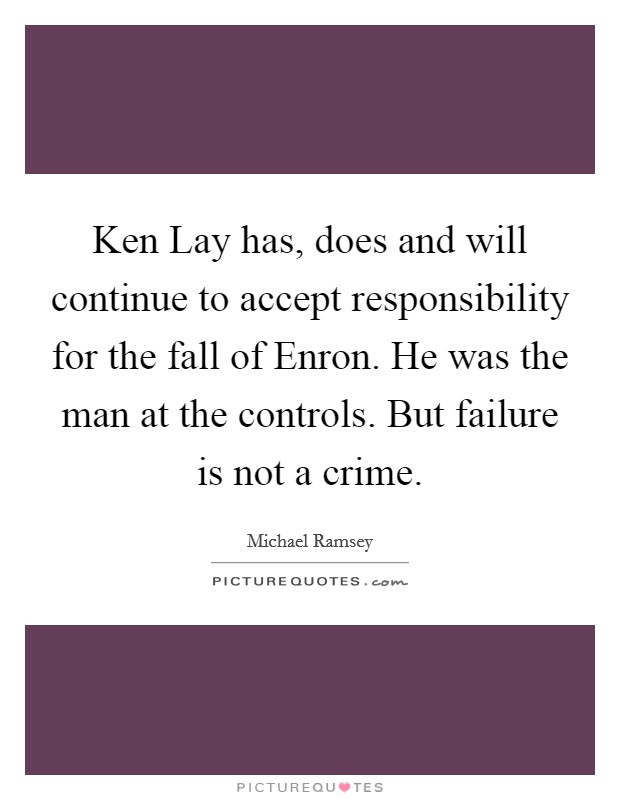 Ken Lay has, does and will continue to accept responsibility for the fall of Enron. He was the man at the controls. But failure is not a crime Picture Quote #1