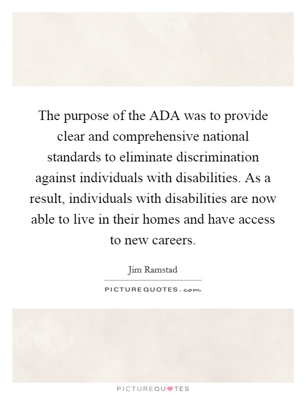 The purpose of the ADA was to provide clear and comprehensive national standards to eliminate discrimination against individuals with disabilities. As a result, individuals with disabilities are now able to live in their homes and have access to new careers Picture Quote #1