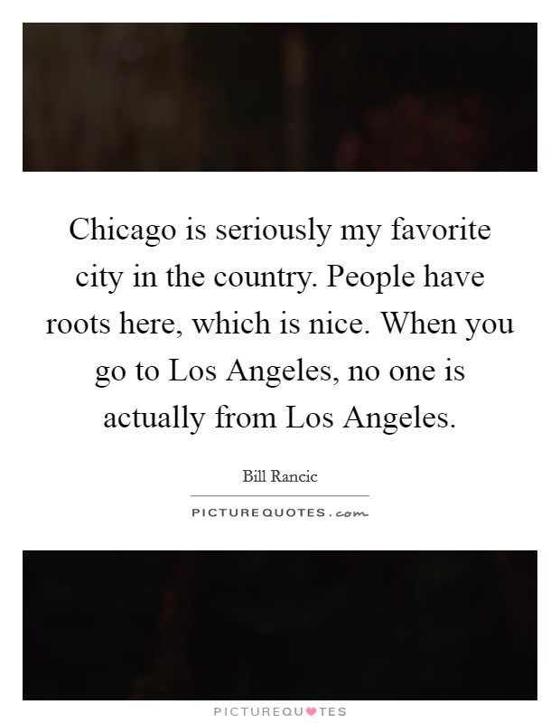 Chicago is seriously my favorite city in the country. People have roots here, which is nice. When you go to Los Angeles, no one is actually from Los Angeles Picture Quote #1