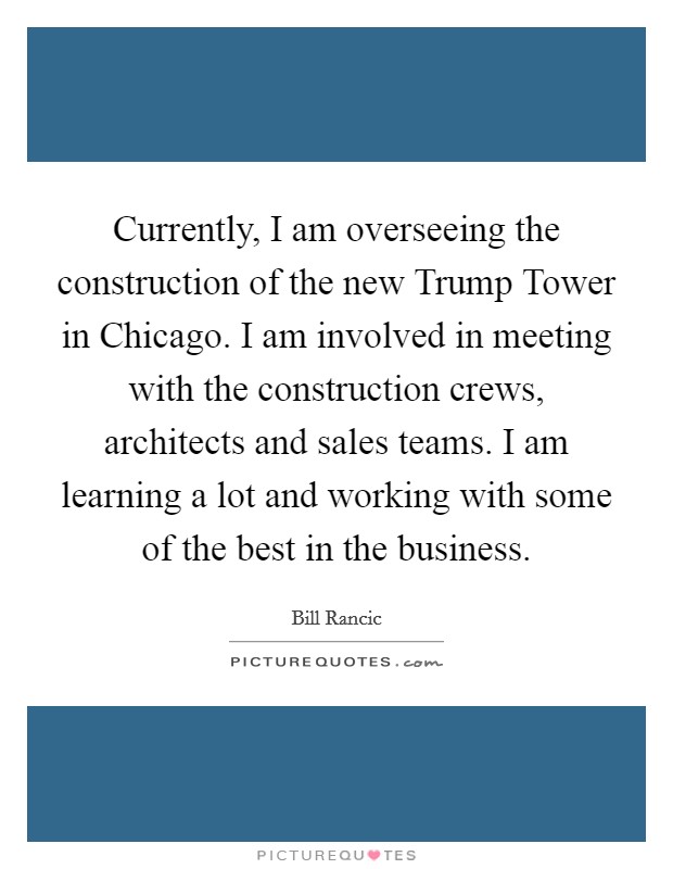 Currently, I am overseeing the construction of the new Trump Tower in Chicago. I am involved in meeting with the construction crews, architects and sales teams. I am learning a lot and working with some of the best in the business Picture Quote #1
