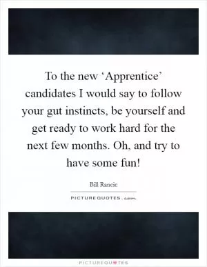 To the new ‘Apprentice’ candidates I would say to follow your gut instincts, be yourself and get ready to work hard for the next few months. Oh, and try to have some fun! Picture Quote #1