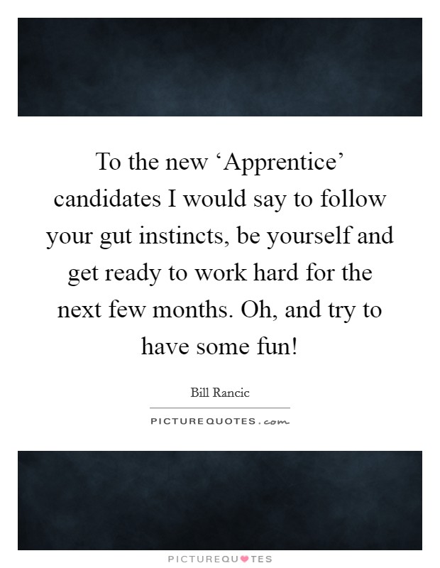 To the new ‘Apprentice' candidates I would say to follow your gut instincts, be yourself and get ready to work hard for the next few months. Oh, and try to have some fun! Picture Quote #1