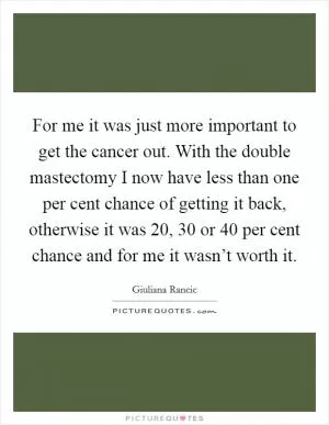 For me it was just more important to get the cancer out. With the double mastectomy I now have less than one per cent chance of getting it back, otherwise it was 20, 30 or 40 per cent chance and for me it wasn’t worth it Picture Quote #1