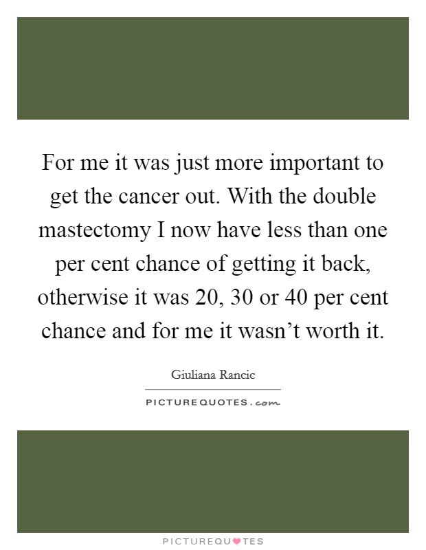 For me it was just more important to get the cancer out. With the double mastectomy I now have less than one per cent chance of getting it back, otherwise it was 20, 30 or 40 per cent chance and for me it wasn't worth it Picture Quote #1