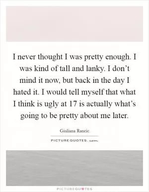 I never thought I was pretty enough. I was kind of tall and lanky. I don’t mind it now, but back in the day I hated it. I would tell myself that what I think is ugly at 17 is actually what’s going to be pretty about me later Picture Quote #1