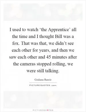 I used to watch ‘the Apprentice’ all the time and I thought Bill was a fox. That was that, we didn’t see each other for years, and then we saw each other and 45 minutes after the cameras stopped rolling, we were still talking Picture Quote #1