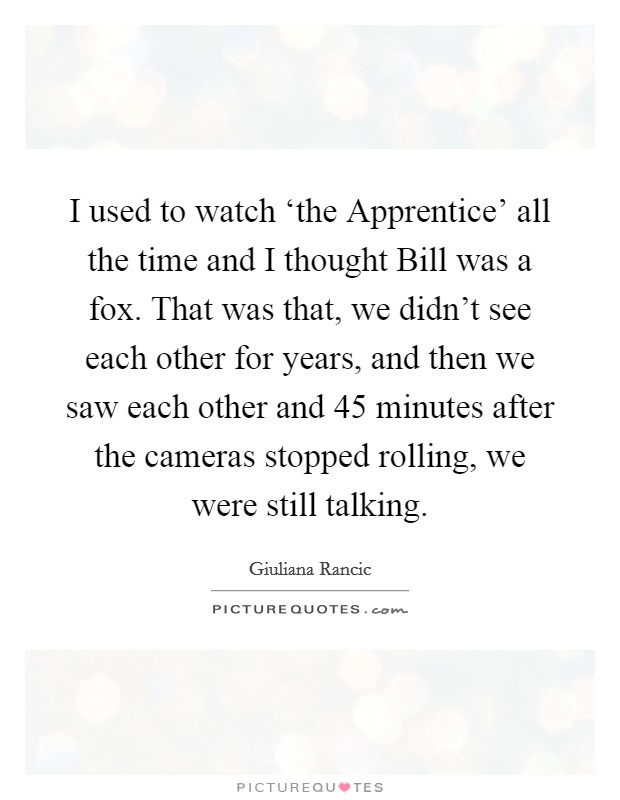 I used to watch ‘the Apprentice' all the time and I thought Bill was a fox. That was that, we didn't see each other for years, and then we saw each other and 45 minutes after the cameras stopped rolling, we were still talking Picture Quote #1