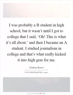 I was probably a B student in high school, but it wasn’t until I got to college that I said, ‘Oh! This is what it’s all about.’ and then I became an A student. I studied journalism in college and that’s what really kicked it into high gear for me Picture Quote #1