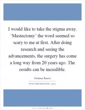 I would like to take the stigma away. ‘Mastectomy’ the word seemed so scary to me at first. After doing research and seeing the advancements, the surgery has come a long way from 20 years ago. The results can be incredible Picture Quote #1
