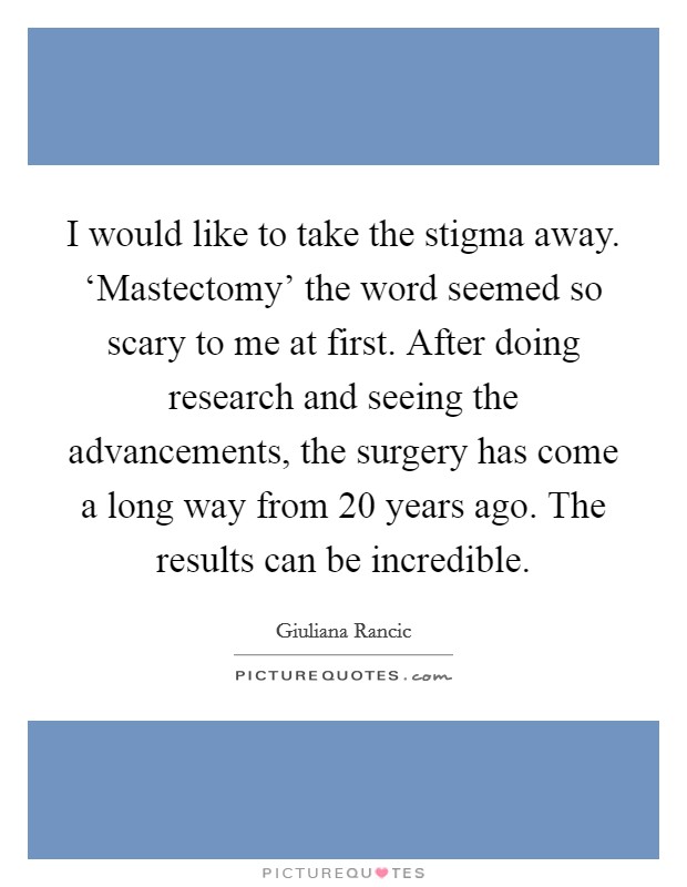 I would like to take the stigma away. ‘Mastectomy' the word seemed so scary to me at first. After doing research and seeing the advancements, the surgery has come a long way from 20 years ago. The results can be incredible Picture Quote #1