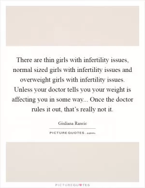There are thin girls with infertility issues, normal sized girls with infertility issues and overweight girls with infertility issues. Unless your doctor tells you your weight is affecting you in some way... Once the doctor rules it out, that’s really not it Picture Quote #1