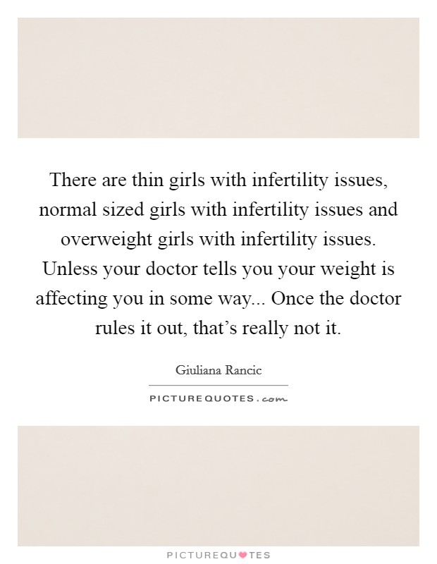 There are thin girls with infertility issues, normal sized girls with infertility issues and overweight girls with infertility issues. Unless your doctor tells you your weight is affecting you in some way... Once the doctor rules it out, that's really not it Picture Quote #1