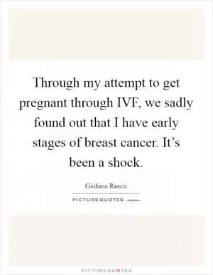Through my attempt to get pregnant through IVF, we sadly found out that I have early stages of breast cancer. It’s been a shock Picture Quote #1