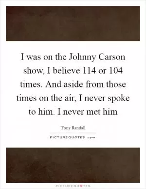 I was on the Johnny Carson show, I believe 114 or 104 times. And aside from those times on the air, I never spoke to him. I never met him Picture Quote #1