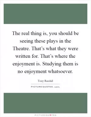The real thing is, you should be seeing these plays in the Theatre. That’s what they were written for. That’s where the enjoyment is. Studying them is no enjoyment whatsoever Picture Quote #1