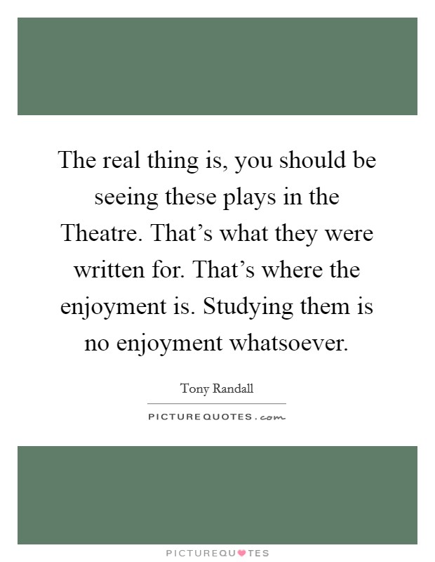 The real thing is, you should be seeing these plays in the Theatre. That's what they were written for. That's where the enjoyment is. Studying them is no enjoyment whatsoever Picture Quote #1