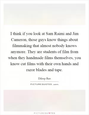 I think if you look at Sam Raimi and Jim Cameron, those guys know things about filmmaking that almost nobody knows anymore. They are students of film from when they handmade films themselves, you know cut films with their own hands and razor blades and tape Picture Quote #1