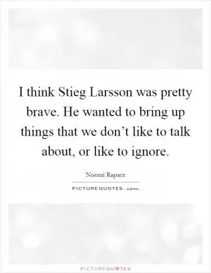 I think Stieg Larsson was pretty brave. He wanted to bring up things that we don’t like to talk about, or like to ignore Picture Quote #1