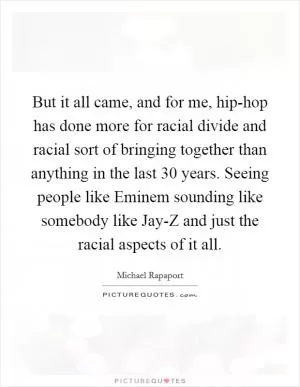 But it all came, and for me, hip-hop has done more for racial divide and racial sort of bringing together than anything in the last 30 years. Seeing people like Eminem sounding like somebody like Jay-Z and just the racial aspects of it all Picture Quote #1