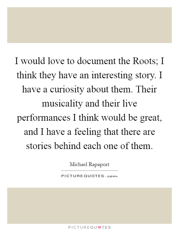 I would love to document the Roots; I think they have an interesting story. I have a curiosity about them. Their musicality and their live performances I think would be great, and I have a feeling that there are stories behind each one of them Picture Quote #1