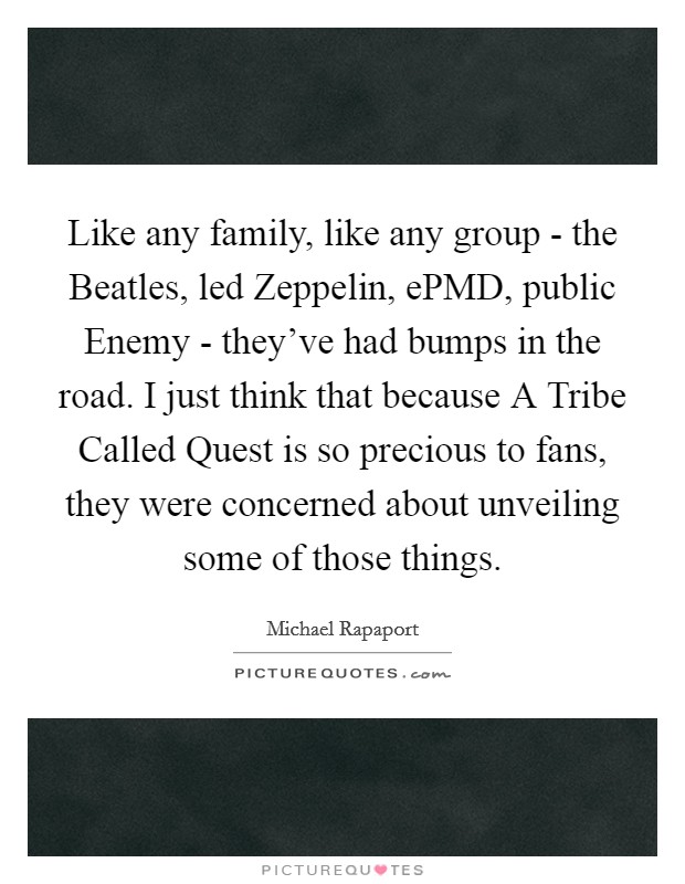 Like any family, like any group - the Beatles, led Zeppelin, ePMD, public Enemy - they've had bumps in the road. I just think that because A Tribe Called Quest is so precious to fans, they were concerned about unveiling some of those things Picture Quote #1