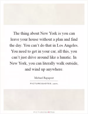 The thing about New York is you can leave your house without a plan and find the day. You can’t do that in Los Angeles. You need to get in your car, all this, you can’t just drive around like a lunatic. In New York, you can literally walk outside, and wind up anywhere Picture Quote #1