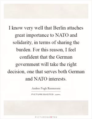 I know very well that Berlin attaches great importance to NATO and solidarity, in terms of sharing the burden. For this reason, I feel confident that the German government will take the right decision, one that serves both German and NATO interests Picture Quote #1