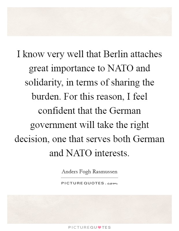 I know very well that Berlin attaches great importance to NATO and solidarity, in terms of sharing the burden. For this reason, I feel confident that the German government will take the right decision, one that serves both German and NATO interests Picture Quote #1