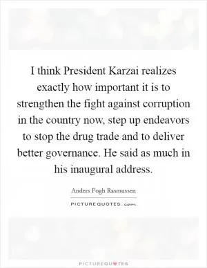 I think President Karzai realizes exactly how important it is to strengthen the fight against corruption in the country now, step up endeavors to stop the drug trade and to deliver better governance. He said as much in his inaugural address Picture Quote #1