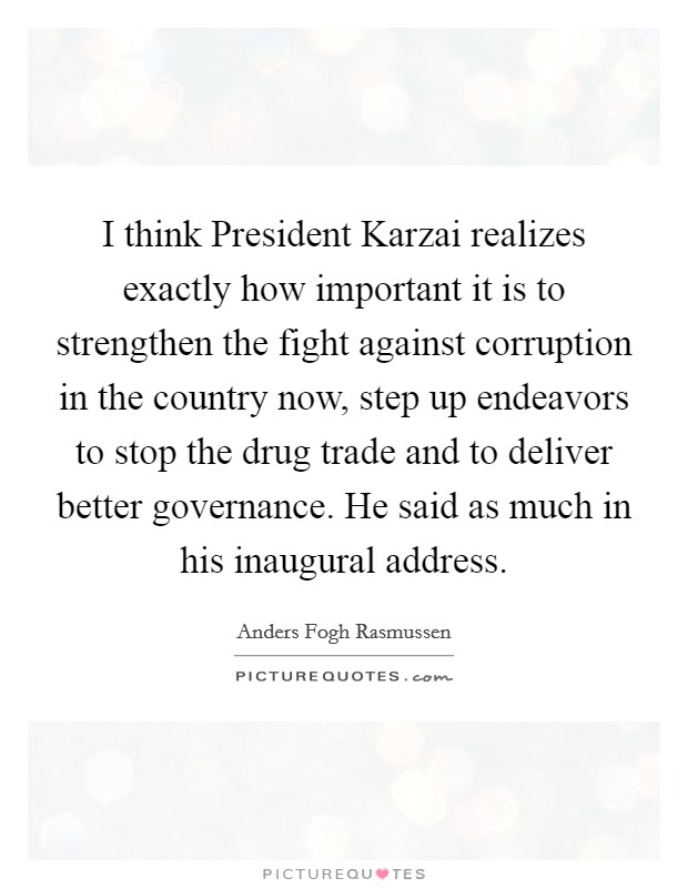 I think President Karzai realizes exactly how important it is to strengthen the fight against corruption in the country now, step up endeavors to stop the drug trade and to deliver better governance. He said as much in his inaugural address Picture Quote #1