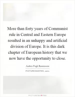 More than forty years of Communist rule in Central and Eastern Europe resulted in an unhappy and artificial division of Europe. It is this dark chapter of European history that we now have the opportunity to close Picture Quote #1