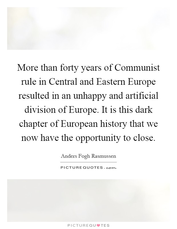 More than forty years of Communist rule in Central and Eastern Europe resulted in an unhappy and artificial division of Europe. It is this dark chapter of European history that we now have the opportunity to close Picture Quote #1