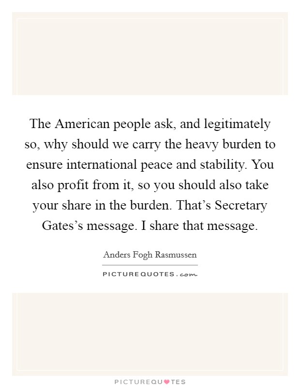 The American people ask, and legitimately so, why should we carry the heavy burden to ensure international peace and stability. You also profit from it, so you should also take your share in the burden. That’s Secretary Gates’s message. I share that message Picture Quote #1