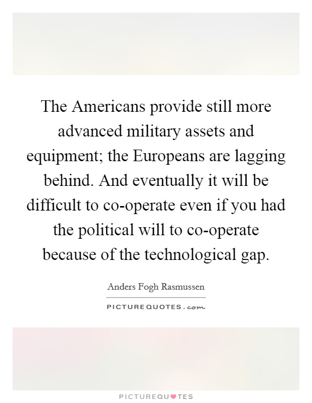 The Americans provide still more advanced military assets and equipment; the Europeans are lagging behind. And eventually it will be difficult to co-operate even if you had the political will to co-operate because of the technological gap Picture Quote #1