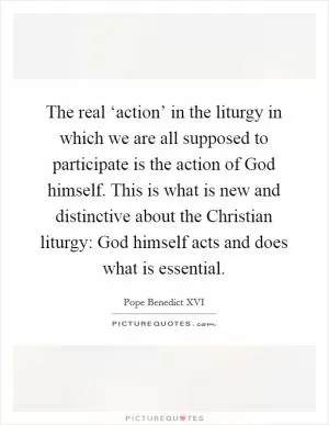 The real ‘action’ in the liturgy in which we are all supposed to participate is the action of God himself. This is what is new and distinctive about the Christian liturgy: God himself acts and does what is essential Picture Quote #1