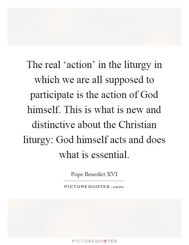 The real ‘action' in the liturgy in which we are all supposed to participate is the action of God himself. This is what is new and distinctive about the Christian liturgy: God himself acts and does what is essential Picture Quote #1