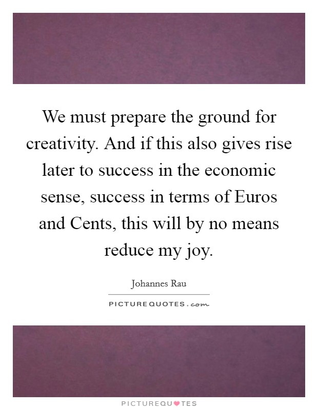 We must prepare the ground for creativity. And if this also gives rise later to success in the economic sense, success in terms of Euros and Cents, this will by no means reduce my joy Picture Quote #1