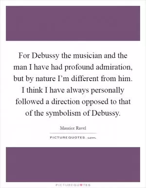 For Debussy the musician and the man I have had profound admiration, but by nature I’m different from him. I think I have always personally followed a direction opposed to that of the symbolism of Debussy Picture Quote #1