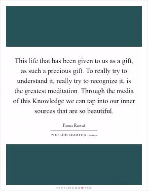 This life that has been given to us as a gift, as such a precious gift. To really try to understand it, really try to recognize it, is the greatest meditation. Through the media of this Knowledge we can tap into our inner sources that are so beautiful Picture Quote #1