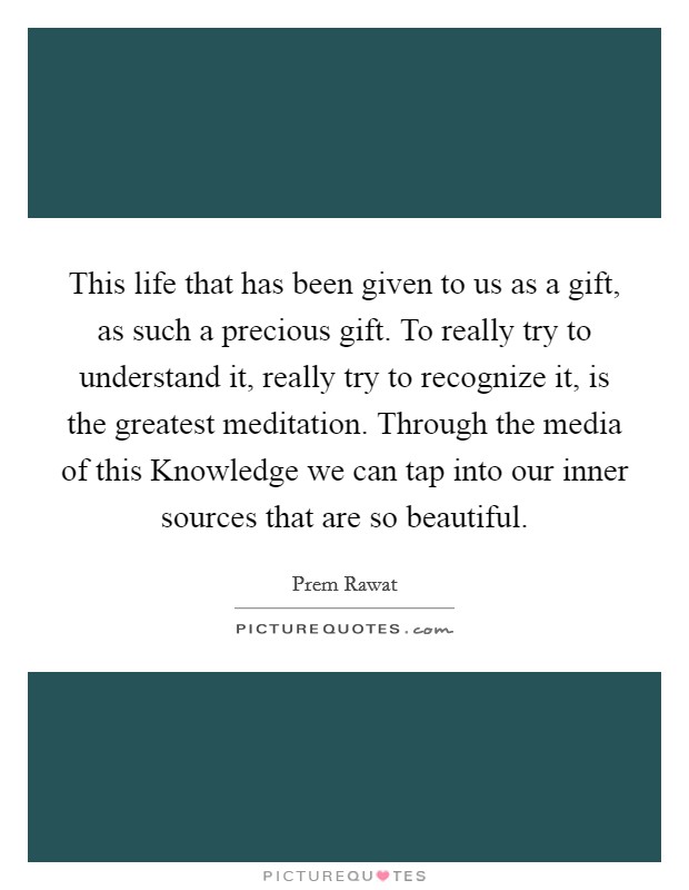 This life that has been given to us as a gift, as such a precious gift. To really try to understand it, really try to recognize it, is the greatest meditation. Through the media of this Knowledge we can tap into our inner sources that are so beautiful Picture Quote #1