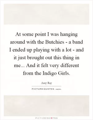At some point I was hanging around with the Butchies - a band I ended up playing with a lot - and it just brought out this thing in me... And it felt very different from the Indigo Girls Picture Quote #1