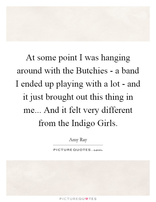 At some point I was hanging around with the Butchies - a band I ended up playing with a lot - and it just brought out this thing in me... And it felt very different from the Indigo Girls Picture Quote #1